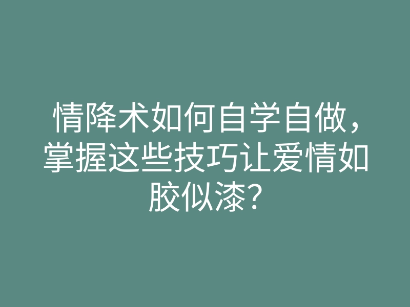 情降术如何自学自做,掌握这些技巧让爱情如胶似漆?