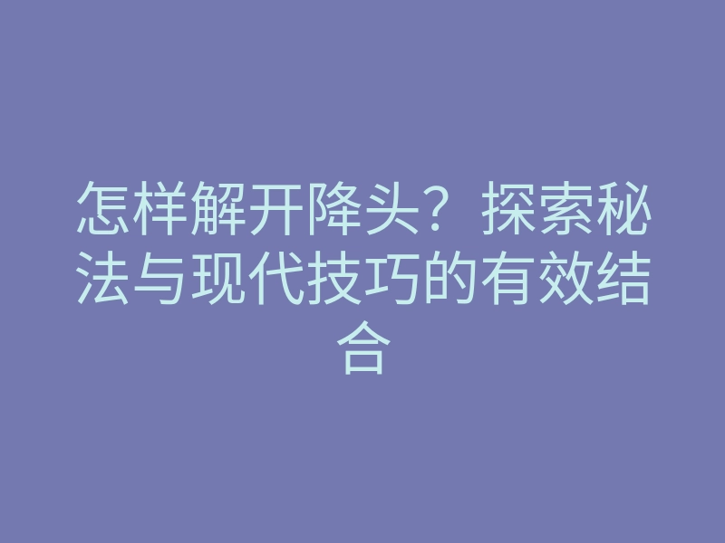 怎样解开降头?探索秘法与现代技巧的有效结合