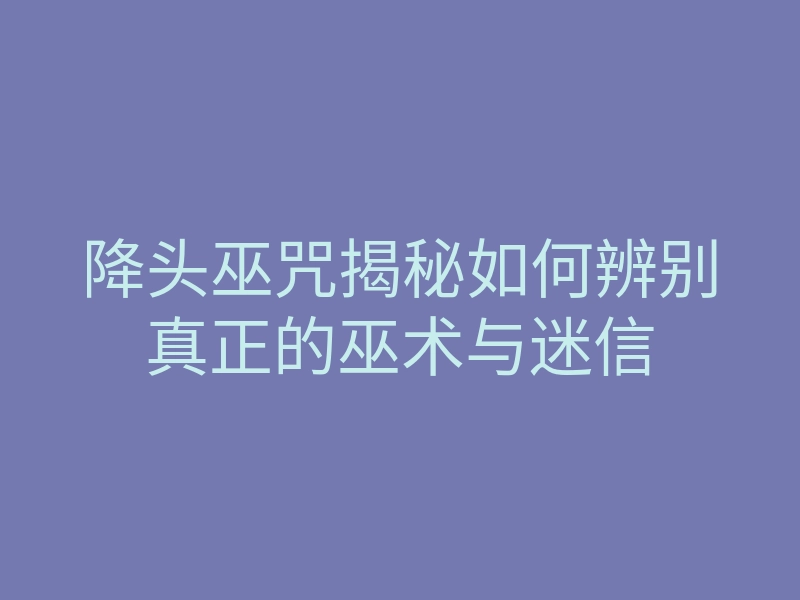 降头巫咒揭秘如何辨别真正的巫术与迷信
