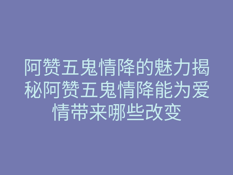 阿赞五鬼情降的魅力揭秘阿赞五鬼情降能为爱情带来哪些改变