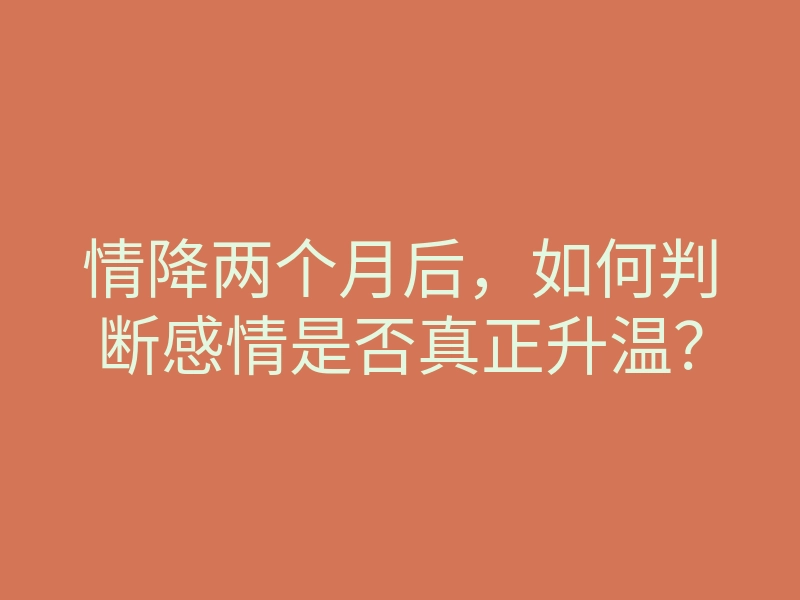 情降两个月后,如何判断感情是否真正升温?