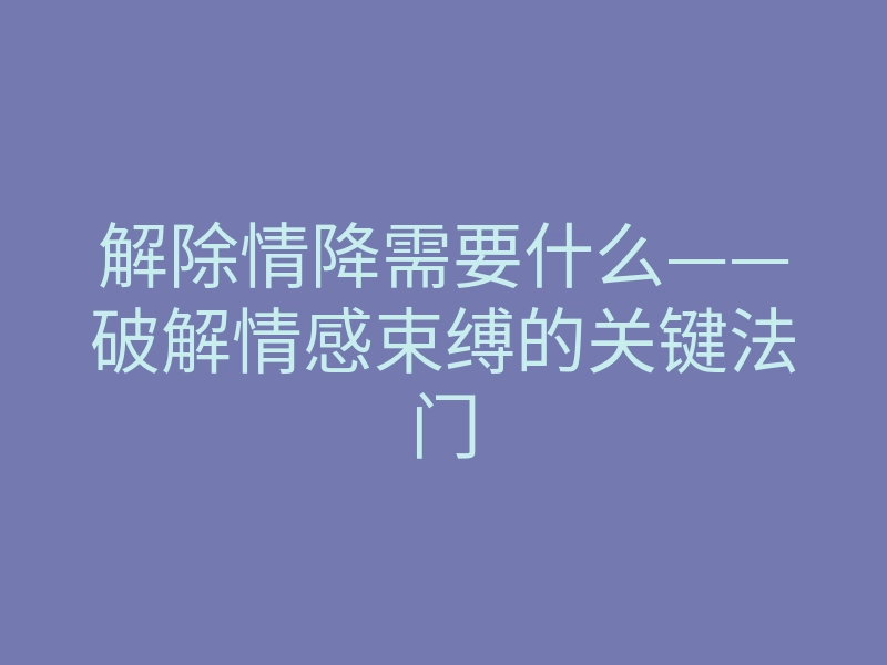 解除情降需要什么——破解情感束缚的关键法门
