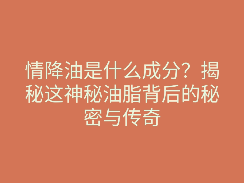 情降油是什么成分?揭秘这神秘油脂背后的秘密与传奇