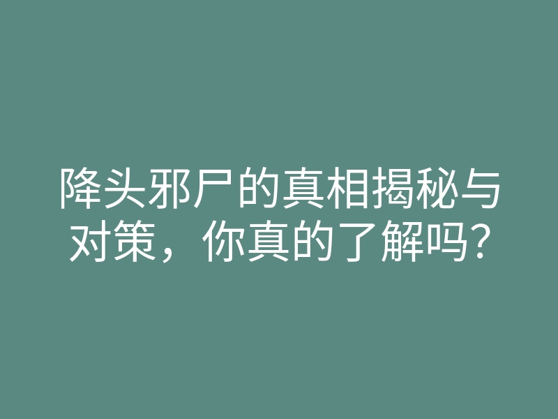 降头邪尸的真相揭秘与对策，你真的了解吗？