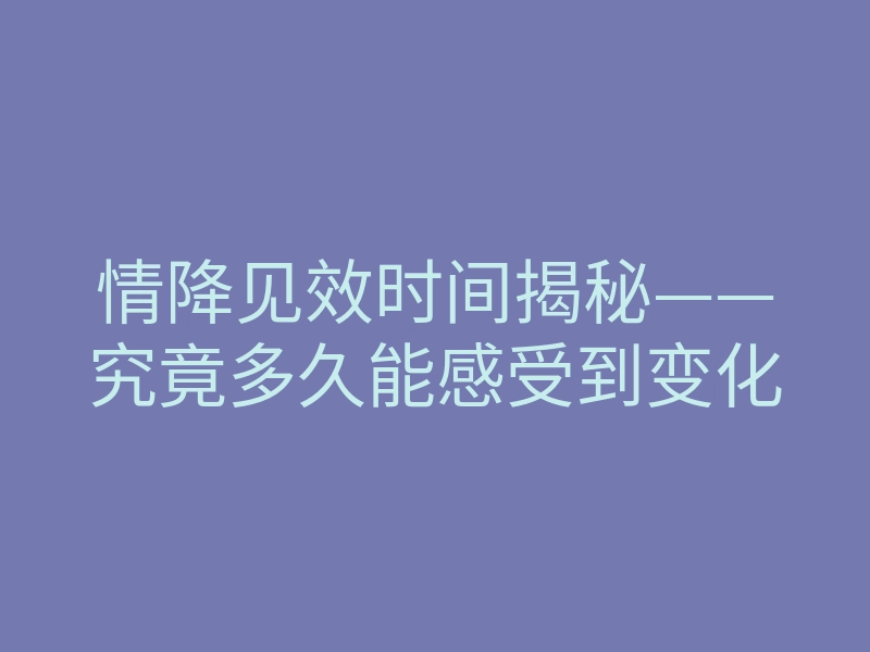 情降见效时间揭秘——究竟多久能感受到变化