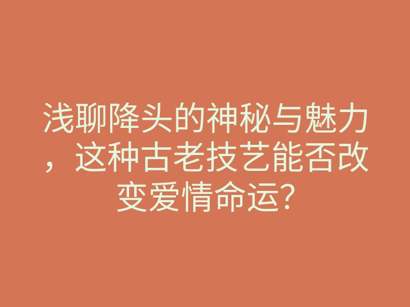 浅聊降头的神秘与魅力,这种古老技艺能否改变爱情命运?