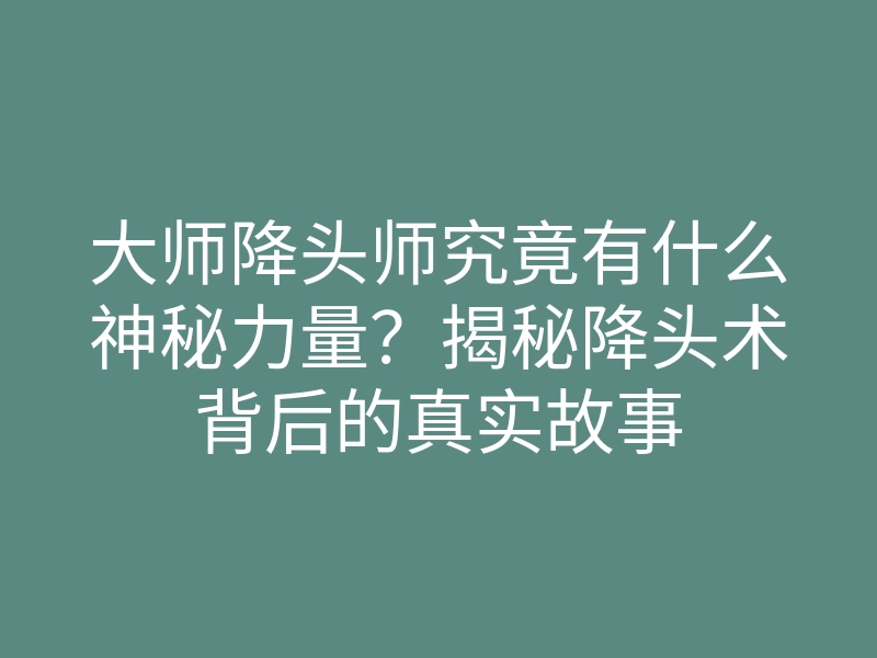 大师降头师究竟有什么神秘力量?揭秘降头术背后的真实故事