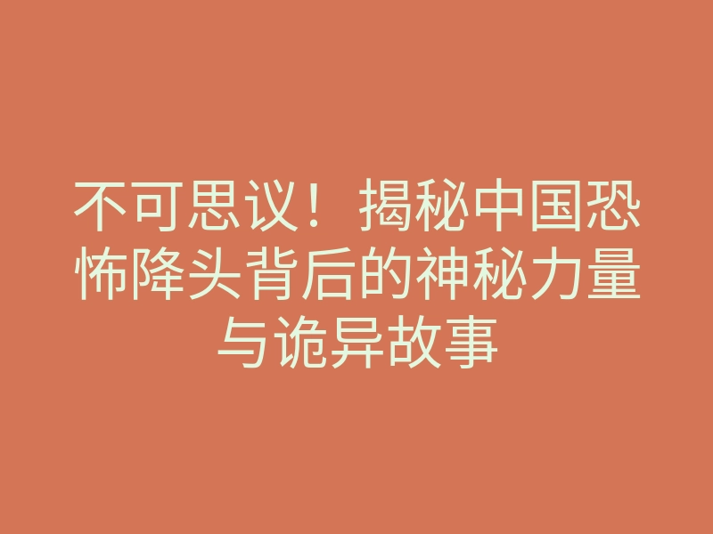 不可思议!揭秘中国恐怖降头背后的神秘力量与诡异故事