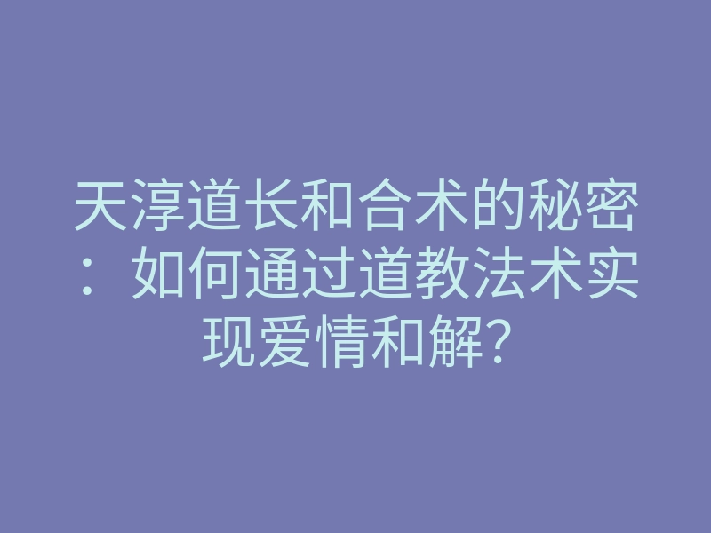天淳道长和合术的秘密:如何通过道教法术实现爱情和解?