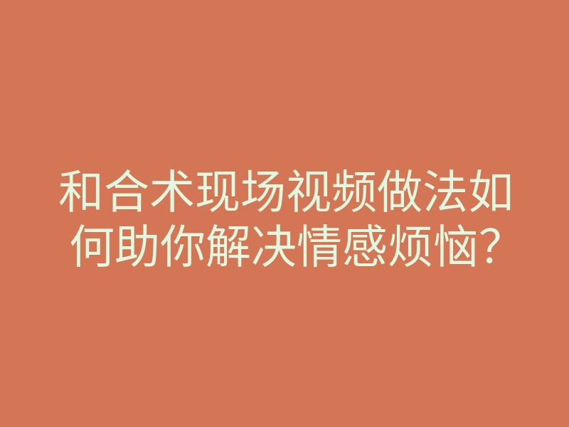 和合术现场视频做法如何助你解决情感烦恼?