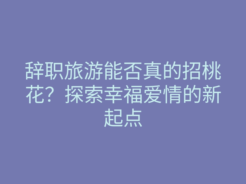 辞职旅游能否真的招桃花?探索幸福爱情的新起点