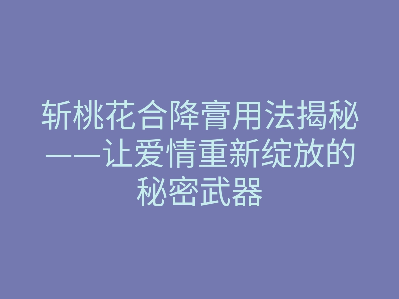 斩桃花合降膏用法揭秘——让爱情重新绽放的秘密武器