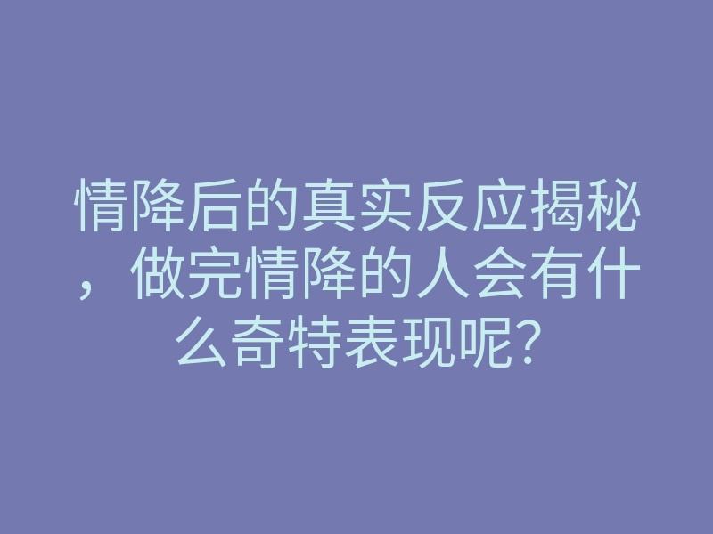 情降后的真实反应揭秘，做完情降的人会有什么奇特表现呢？