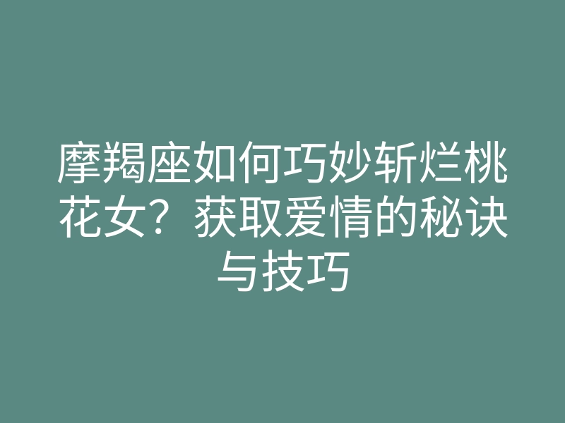 摩羯座如何巧妙斩烂桃花女?获取爱情的秘诀与技巧