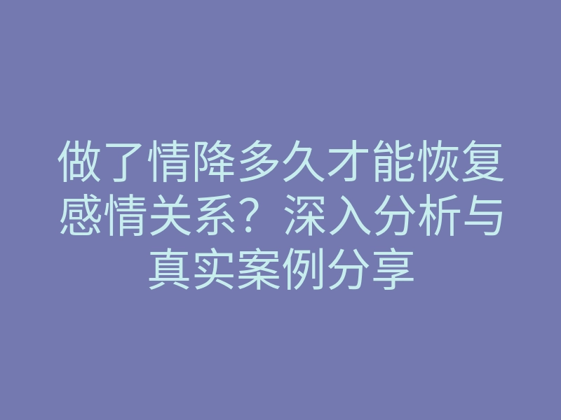 做了情降多久才能恢复感情关系?深入分析与真实案例分享