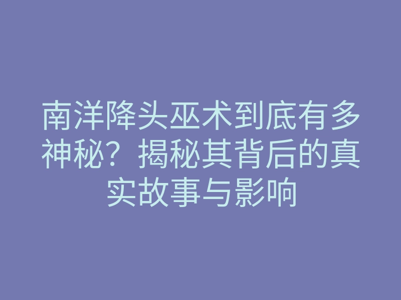 南洋降头巫术到底有多神秘？揭秘其背后的真实故事与影响
