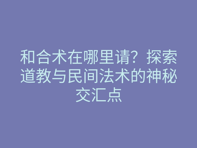 和合术在哪里请?探索道教与民间法术的神秘交汇点