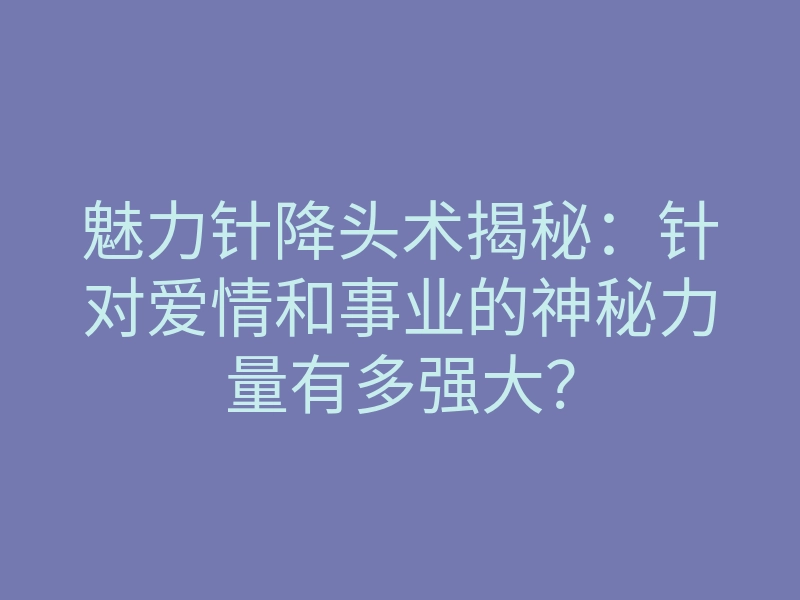 魅力针降头术揭秘：针对爱情和事业的神秘力量有多强大？