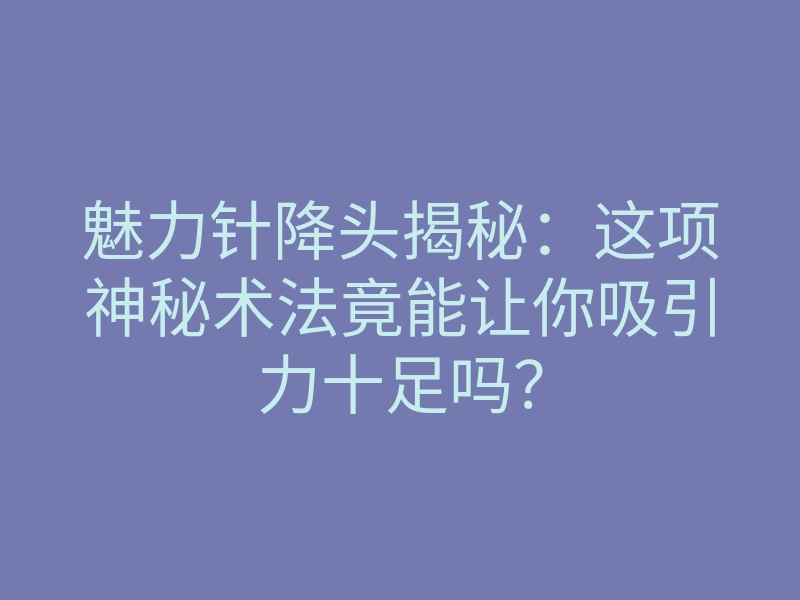 魅力针降头揭秘:这项神秘术法竟能让你吸引力十足吗?
