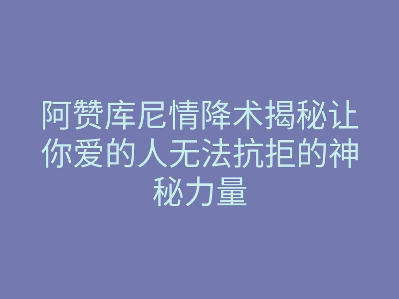 阿赞库尼情降术揭秘让你爱的人无法抗拒的神秘力量
