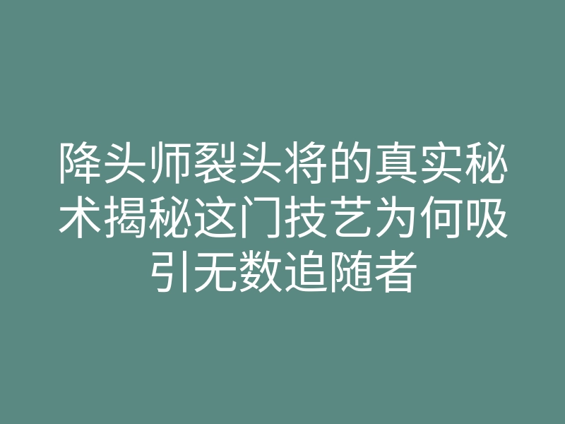 降头师裂头将的真实秘术揭秘这门技艺为何吸引无数追随者