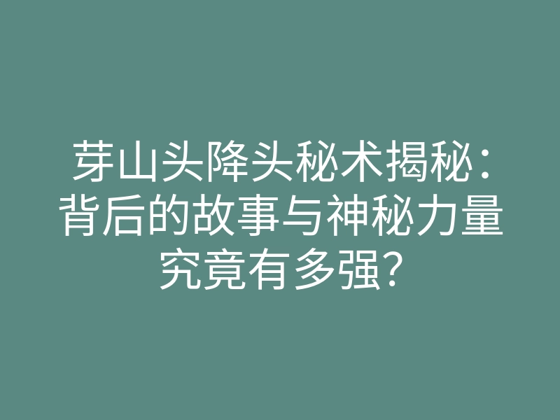 芽山头降头秘术揭秘:背后的故事与神秘力量究竟有多强?