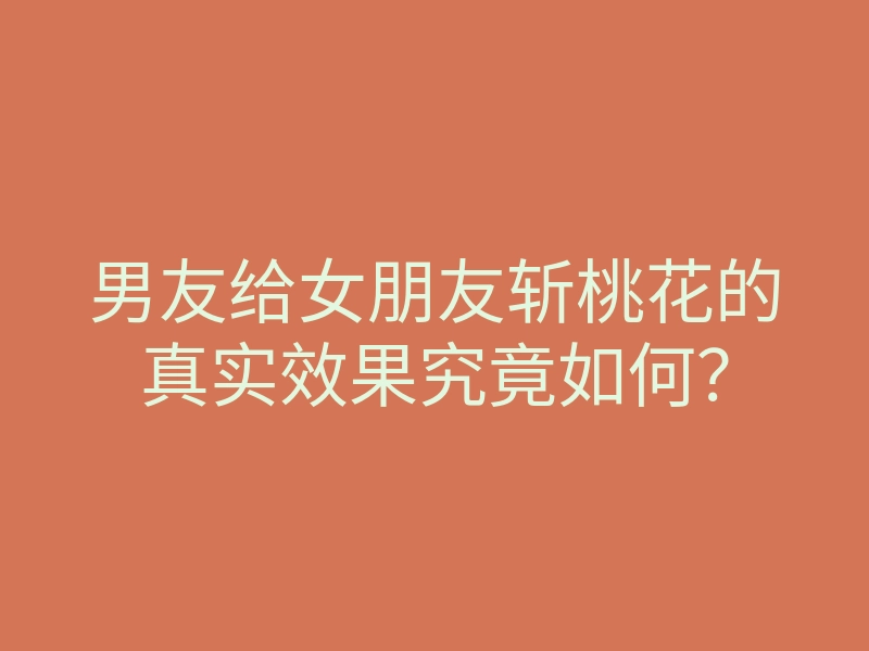 男友给女朋友斩桃花的真实效果究竟如何？