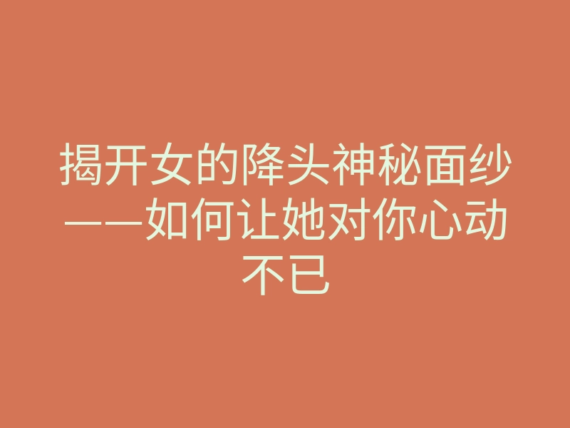揭开女的降头神秘面纱——如何让她对你心动不已