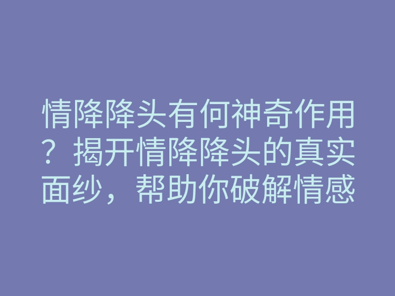 情降降头有何神奇作用？揭开情降降头的真实面纱，帮助你破解情感困扰