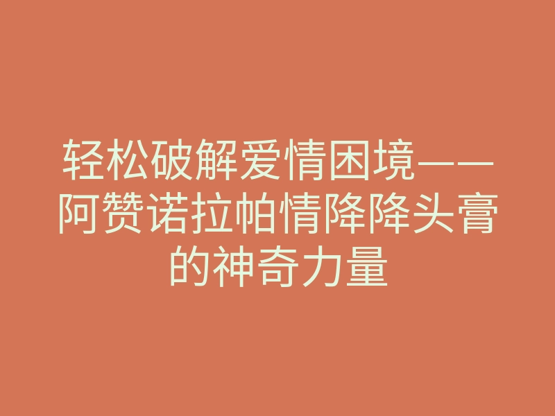 轻松破解爱情困境——阿赞诺拉帕情降降头膏的神奇力量