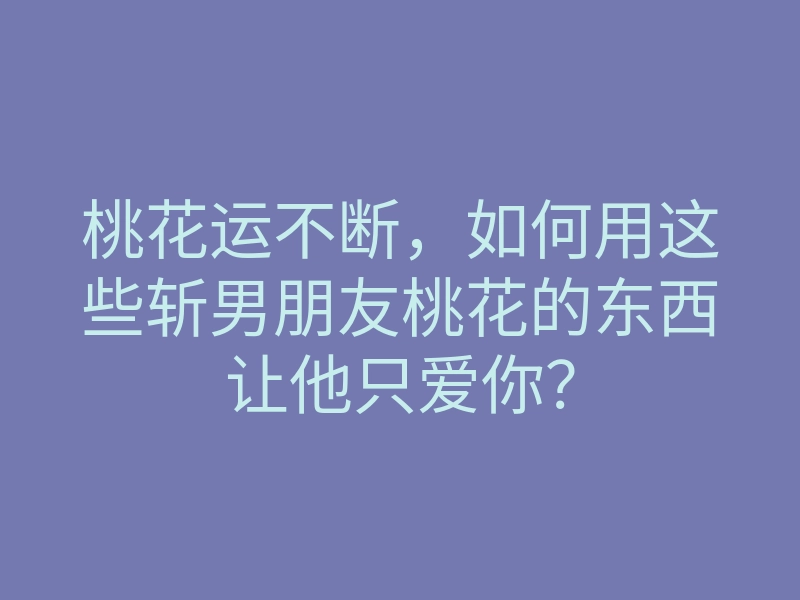 桃花运不断,如何用这些斩男朋友桃花的东西让他只爱你?