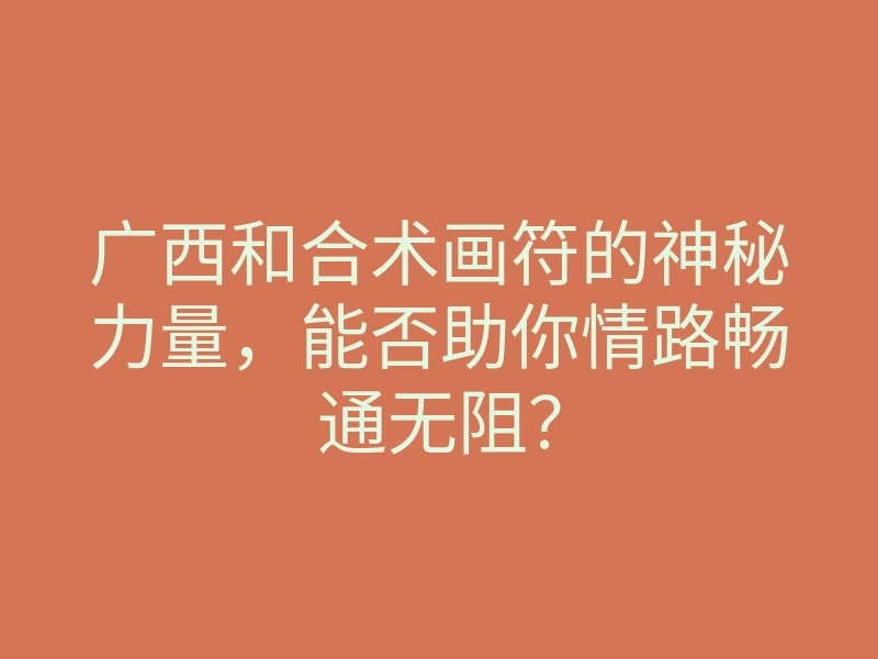广西和合术画符的神秘力量，能否助你情路畅通无阻？