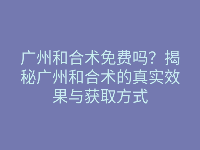 广州和合术免费吗？揭秘广州和合术的真实效果与获取方式