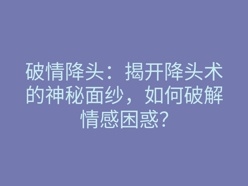 破情降头:揭开降头术的神秘面纱,如何破解情感困惑?