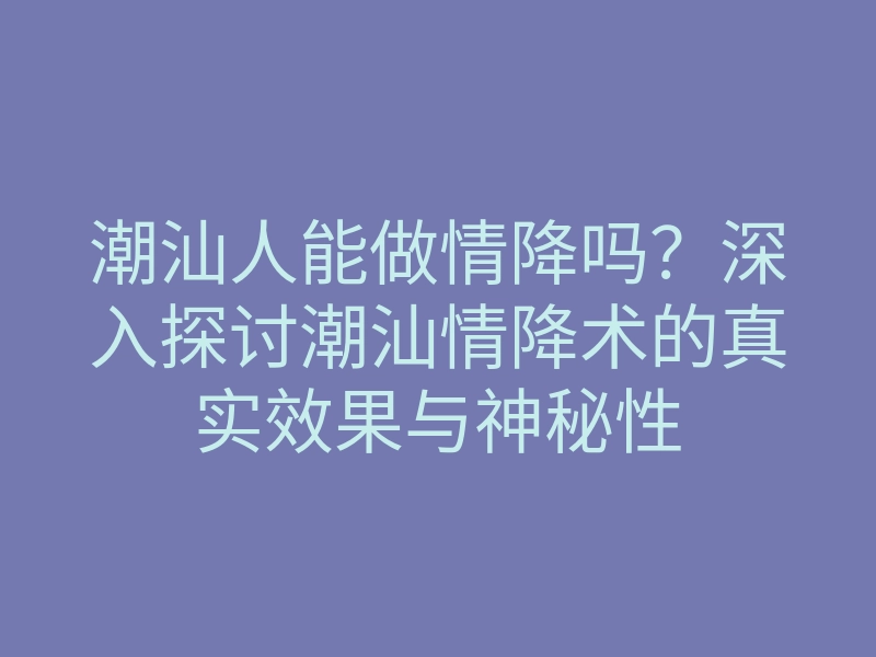 潮汕人能做情降吗?深入探讨潮汕情降术的真实效果与神秘性