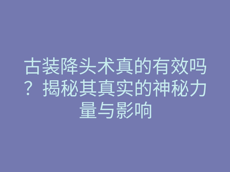 古装降头术真的有效吗?揭秘其真实的神秘力量与影响