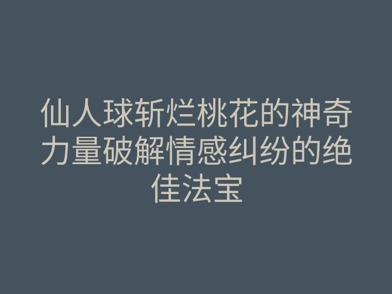 仙人球斩烂桃花的神奇力量破解情感纠纷的绝佳法宝