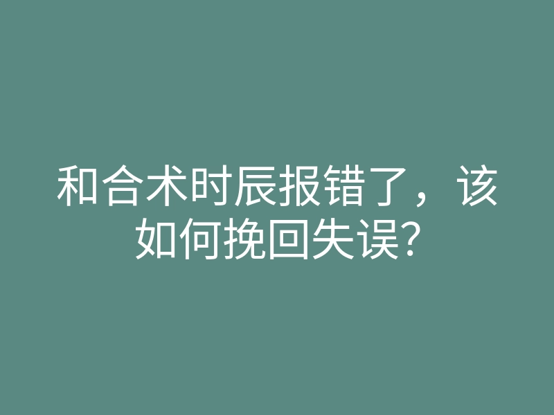 和合术时辰报错了,该如何挽回失误?