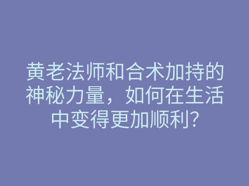 黄老法师和合术加持的神秘力量,如何在生活中变得更加顺利?