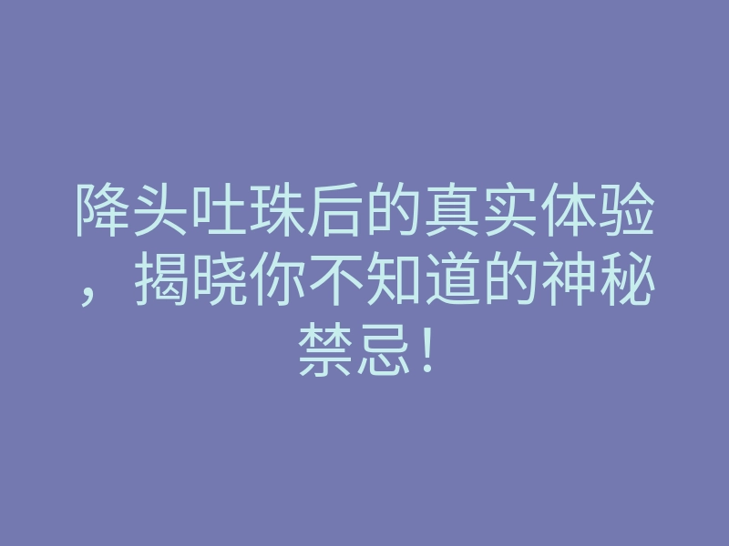 降头吐珠后的真实体验,揭晓你不知道的神秘禁忌!