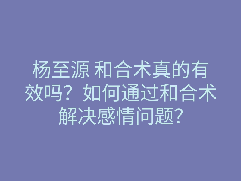 杨至源 和合术真的有效吗?如何通过和合术解决感情问题?
