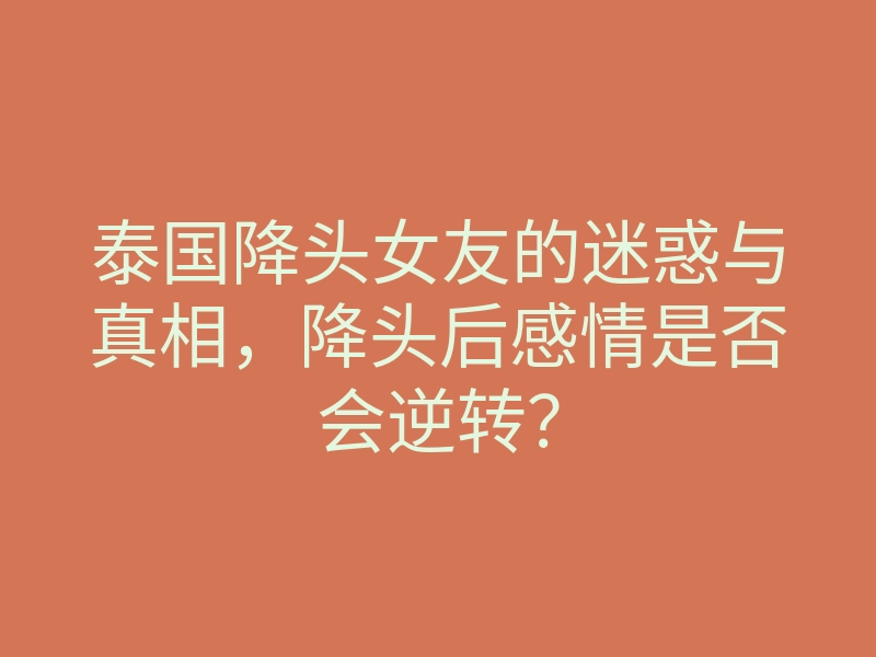 泰国降头女友的迷惑与真相,降头后感情是否会逆转?