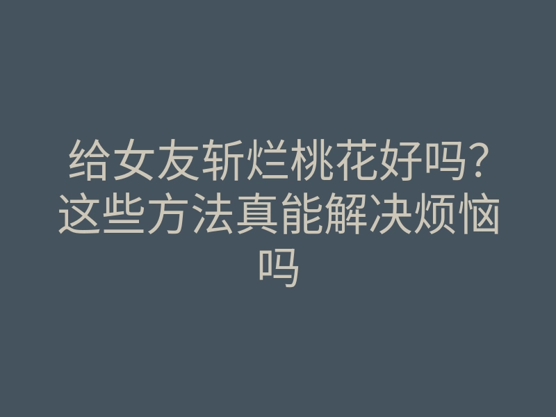 给女友斩烂桃花好吗?这些方法真能解决烦恼吗