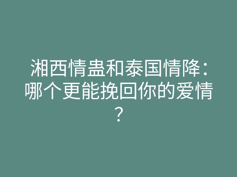 湘西情蛊和泰国情降:哪个更能挽回你的爱情?