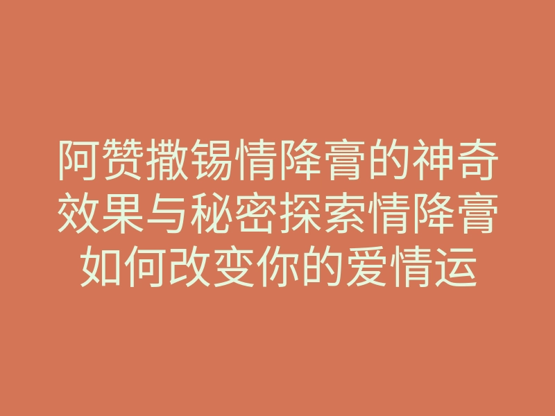 阿赞撒锡情降膏的神奇效果与秘密探索情降膏如何改变你的爱情运