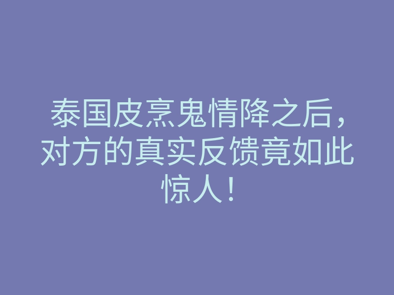 泰国皮烹鬼情降之后,对方的真实反馈竟如此惊人!