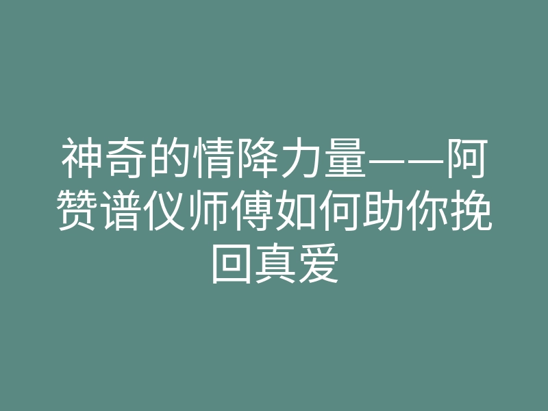 神奇的情降力量——阿赞谱仪师傅如何助你挽回真爱
