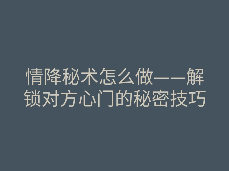 情降秘术怎么做——解锁对方心门的秘密技巧
