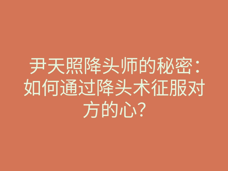 尹天照降头师的秘密:如何通过降头术征服对方的心?