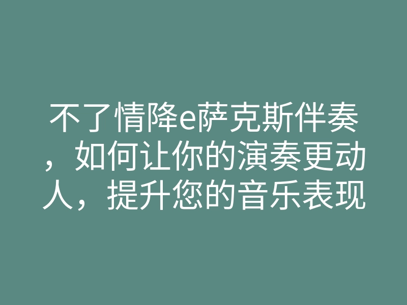不了情降e萨克斯伴奏,如何让你的演奏更动人,提升您的音乐表现力